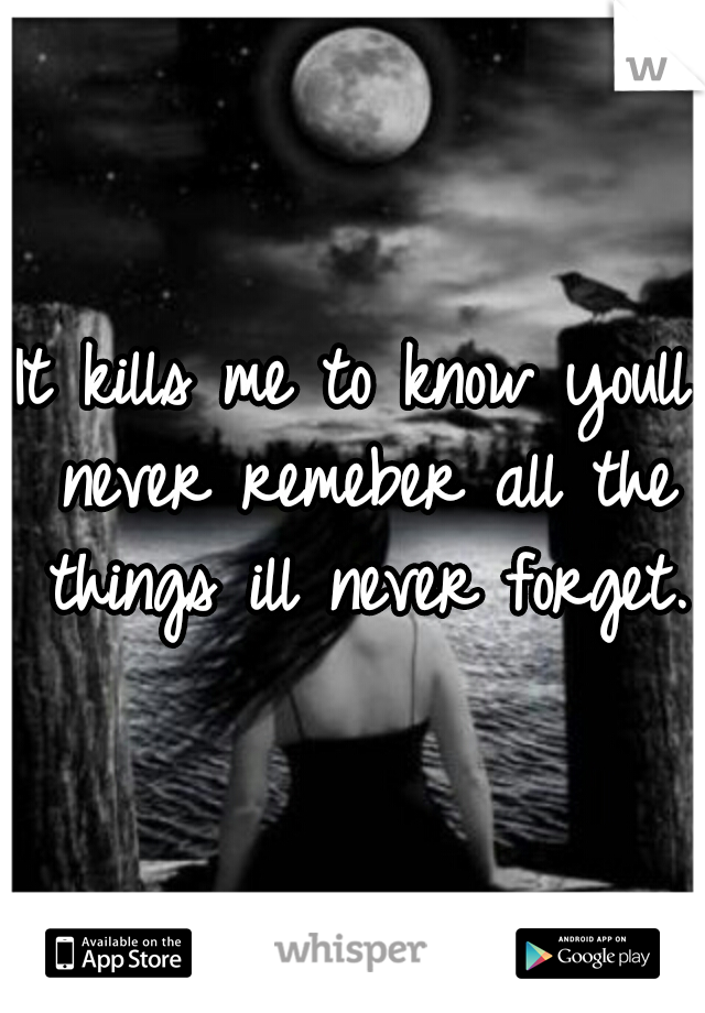 It kills me to know youll never remeber all the things ill never forget.