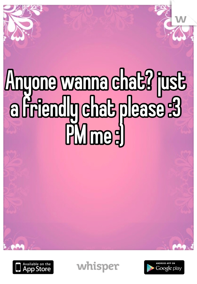 Anyone wanna chat? just a friendly chat please :3 
PM me :) 