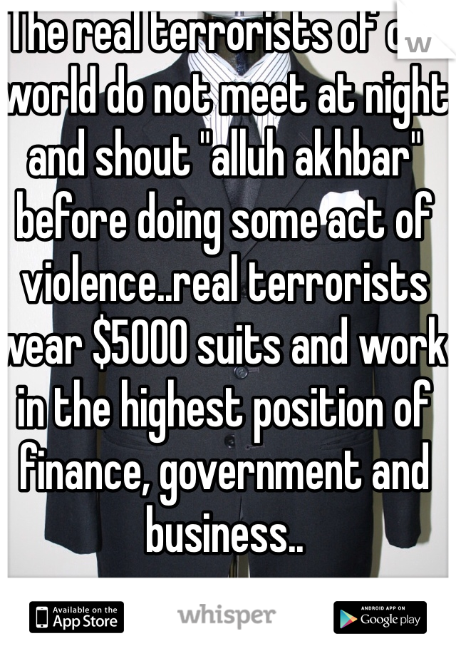 The real terrorists of our world do not meet at night and shout "alluh akhbar" before doing some act of violence..real terrorists wear $5000 suits and work in the highest position of finance, government and business..