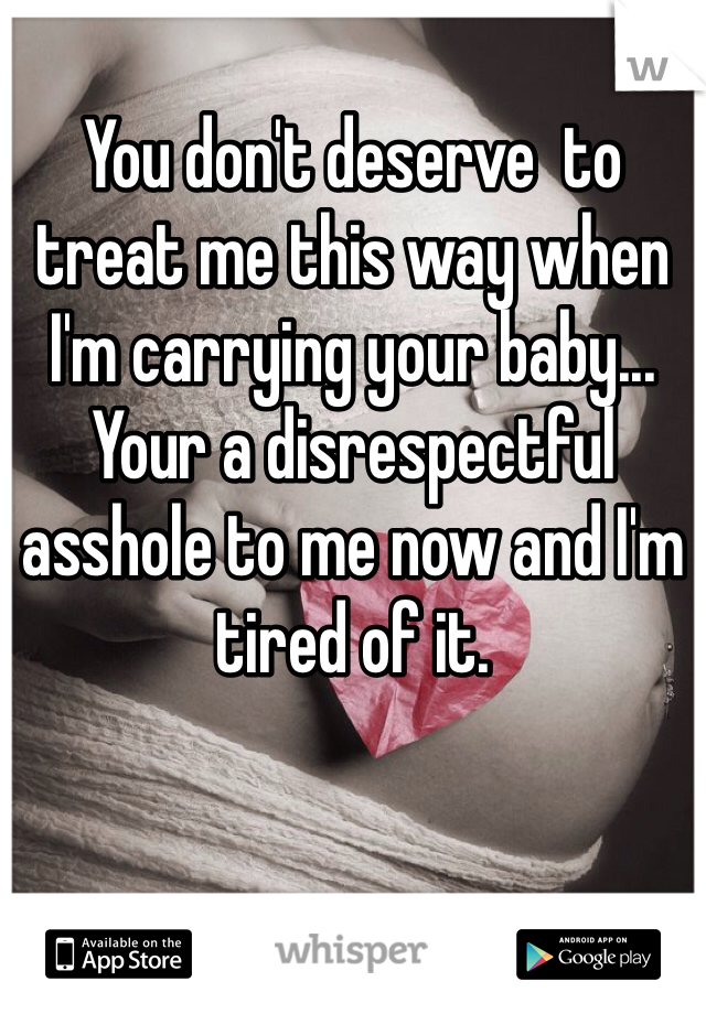 You don't deserve  to treat me this way when I'm carrying your baby... Your a disrespectful asshole to me now and I'm tired of it. 