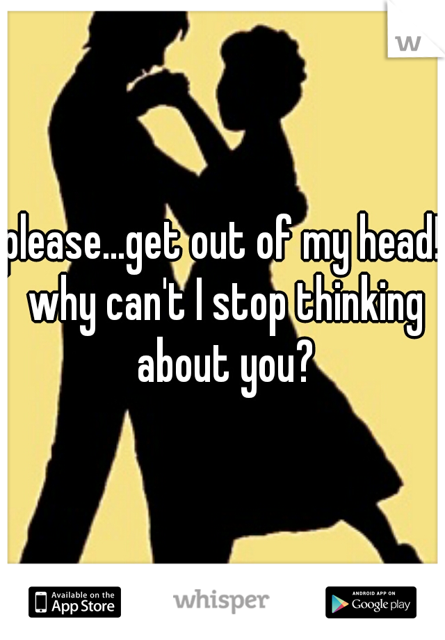 please...get out of my head! why can't I stop thinking about you?