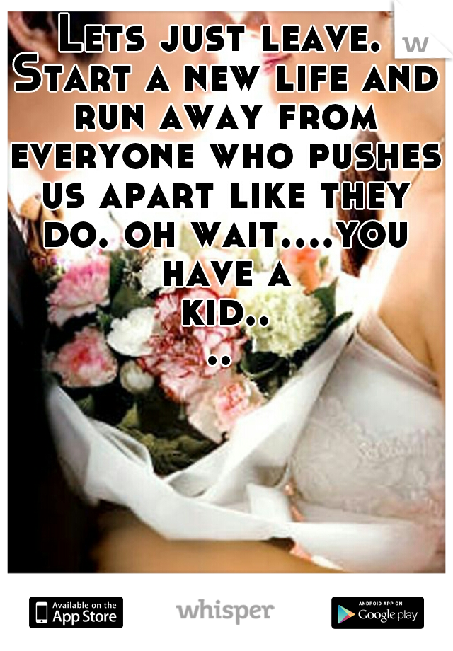 Lets just leave. Start a new life and run away from everyone who pushes us apart like they do. oh wait....you have a kid....