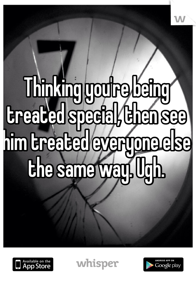 Thinking you're being treated special, then see him treated everyone else the same way. Ugh. 
