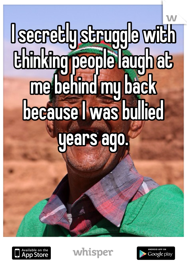 I secretly struggle with thinking people laugh at me behind my back because I was bullied years ago. 