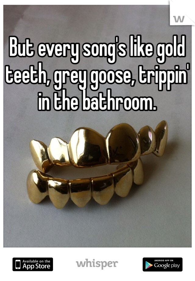 But every song's like gold teeth, grey goose, trippin' in the bathroom.