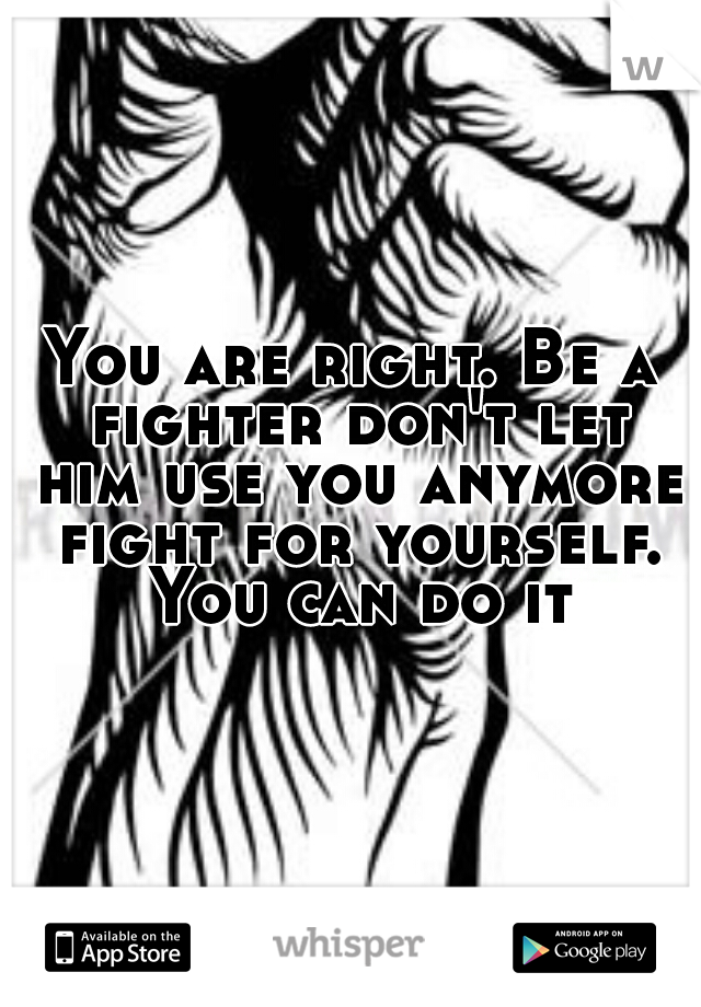 You are right. Be a fighter don't let him use you anymore fight for yourself. You can do it
