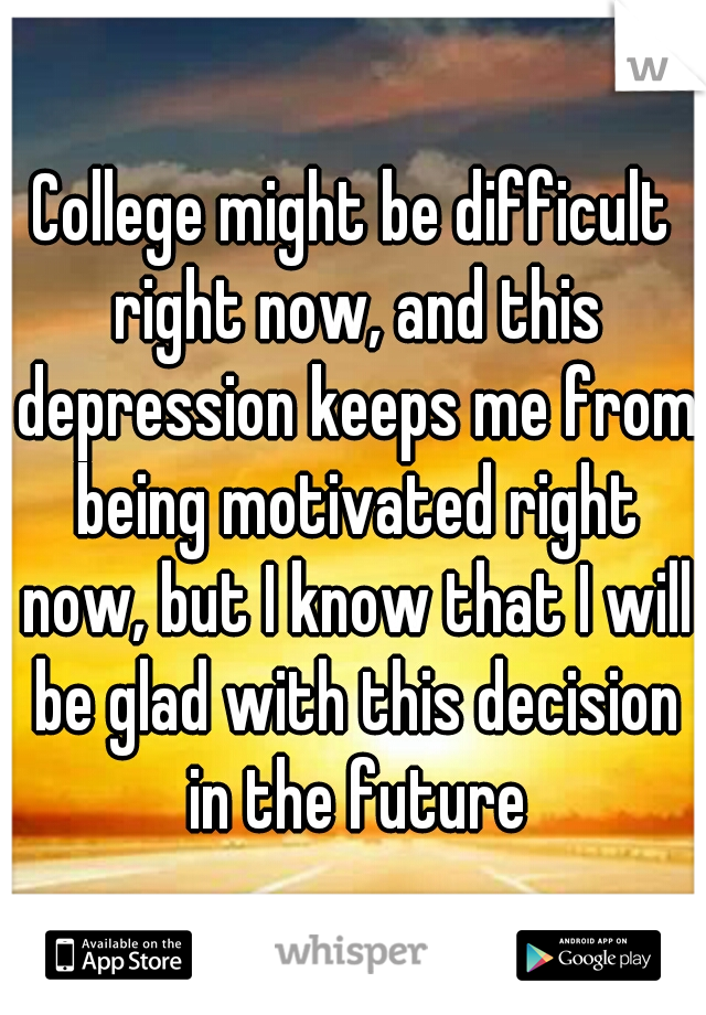 College might be difficult right now, and this depression keeps me from being motivated right now, but I know that I will be glad with this decision in the future
