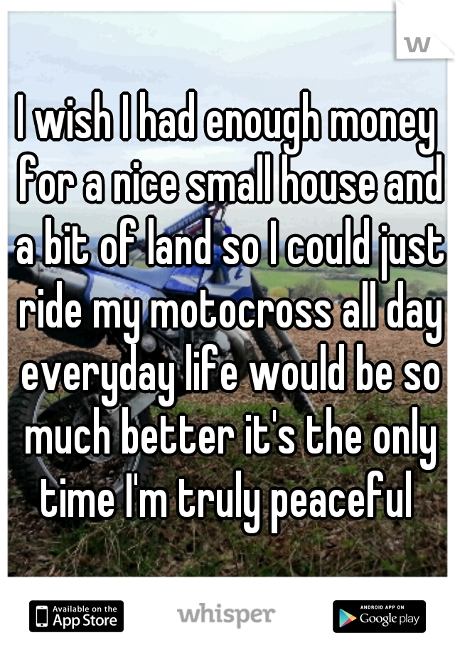 I wish I had enough money for a nice small house and a bit of land so I could just ride my motocross all day everyday life would be so much better it's the only time I'm truly peaceful 
