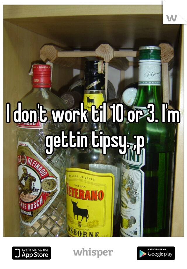 I don't work til 10 or 3. I'm gettin tipsy. ;p