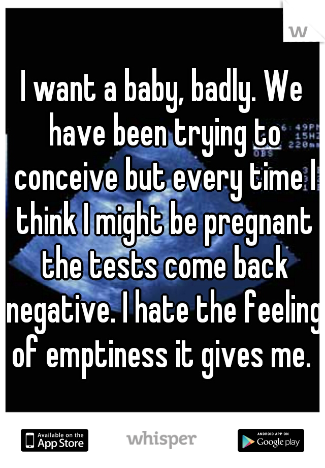 I want a baby, badly. We have been trying to conceive but every time I think I might be pregnant the tests come back negative. I hate the feeling of emptiness it gives me. 