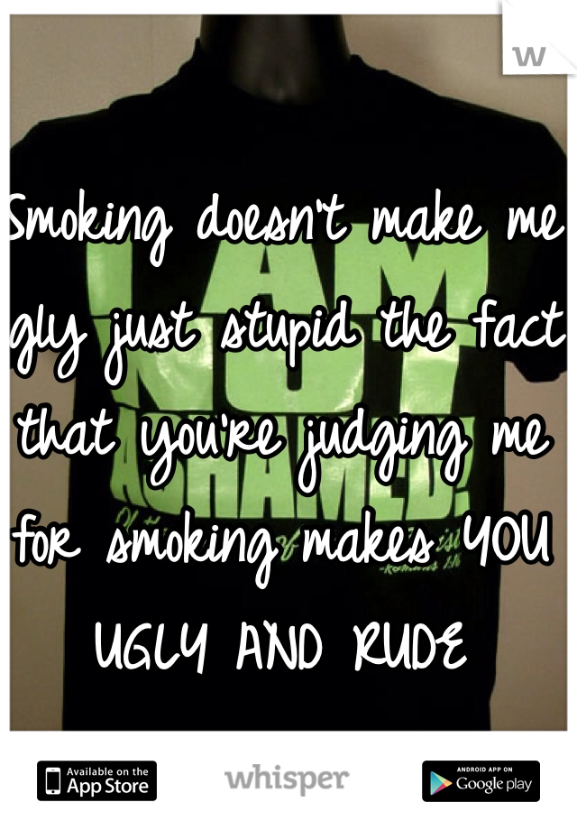 Smoking doesn't make me ugly just stupid the fact that you're judging me for smoking makes YOU UGLY AND RUDE