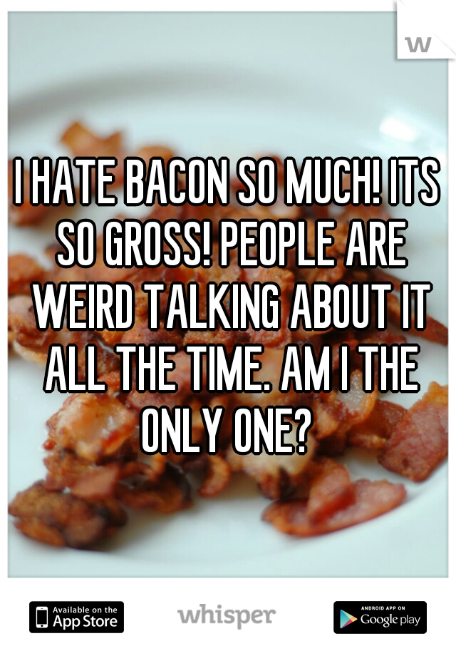 I HATE BACON SO MUCH! ITS SO GROSS! PEOPLE ARE WEIRD TALKING ABOUT IT ALL THE TIME. AM I THE ONLY ONE? 