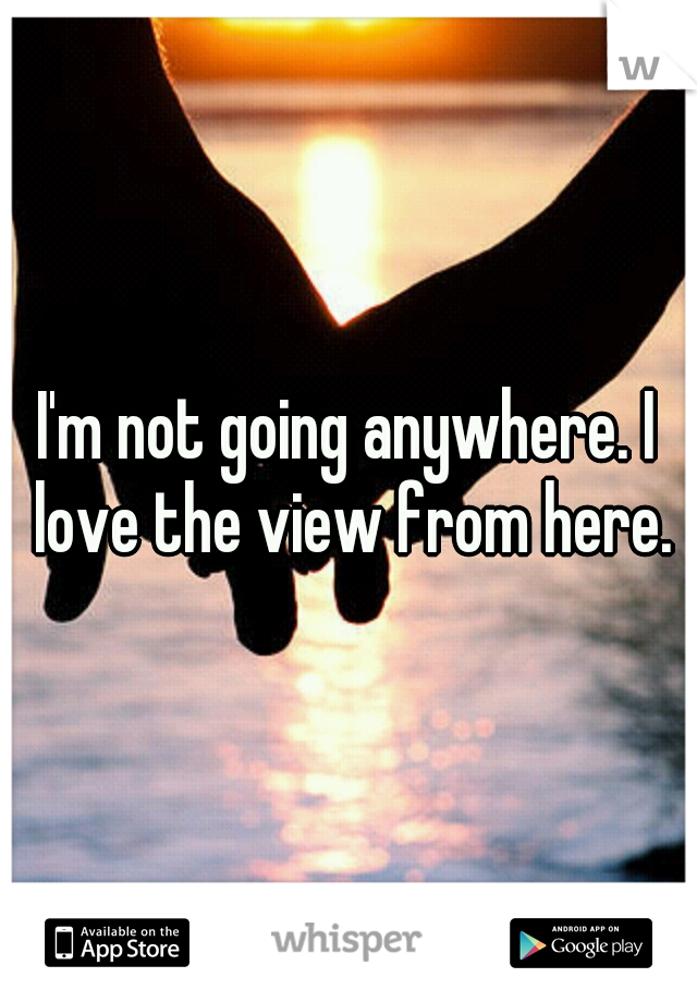 I'm not going anywhere. I love the view from here.