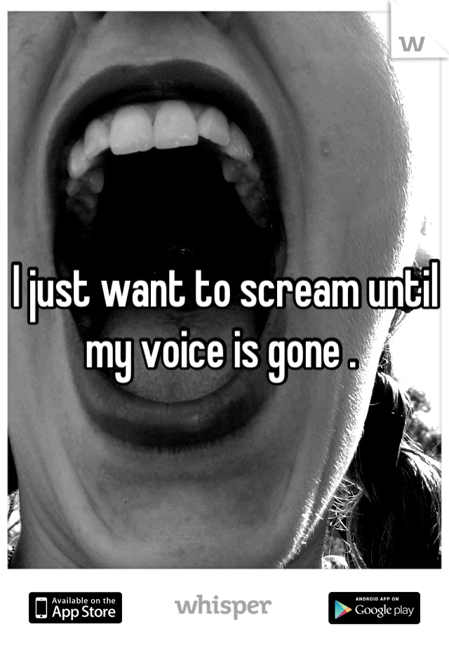 I just want to scream until my voice is gone . 