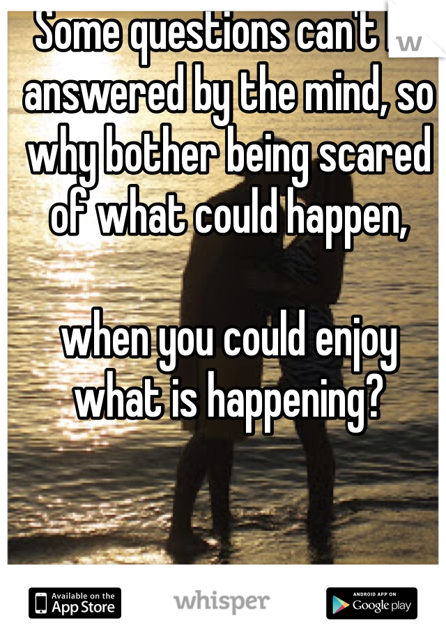 Some questions can't be answered by the mind, so why bother being scared of what could happen, 

when you could enjoy what is happening? 