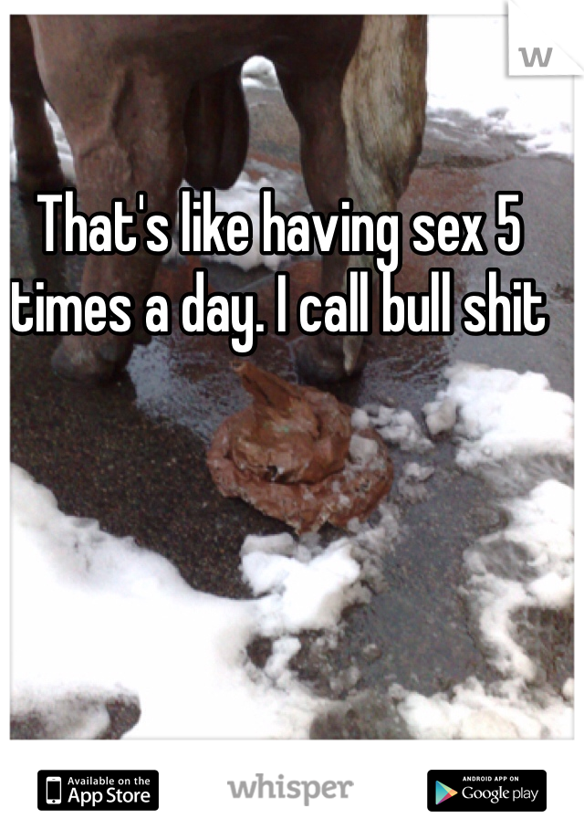 That's like having sex 5 times a day. I call bull shit