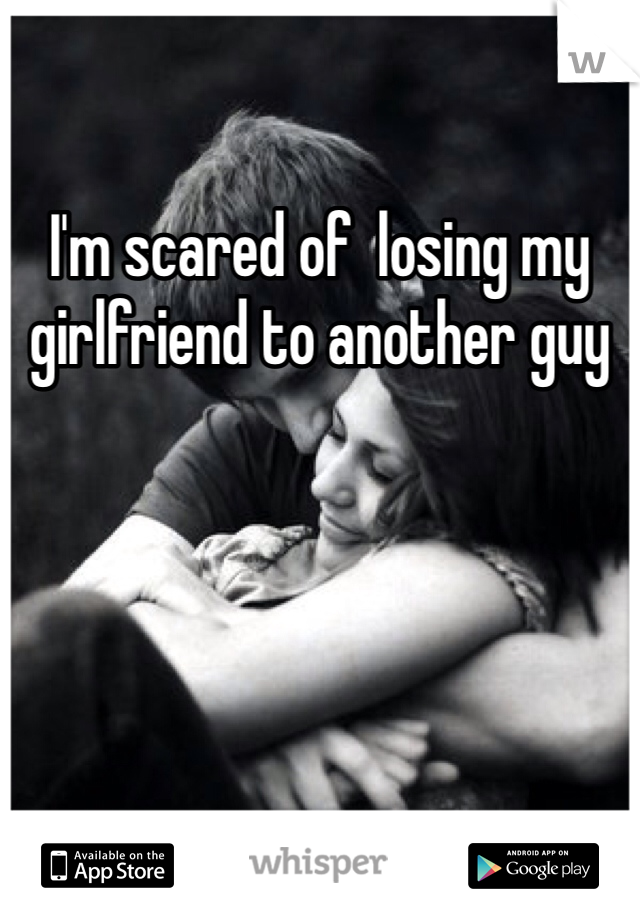 I'm scared of  losing my girlfriend to another guy