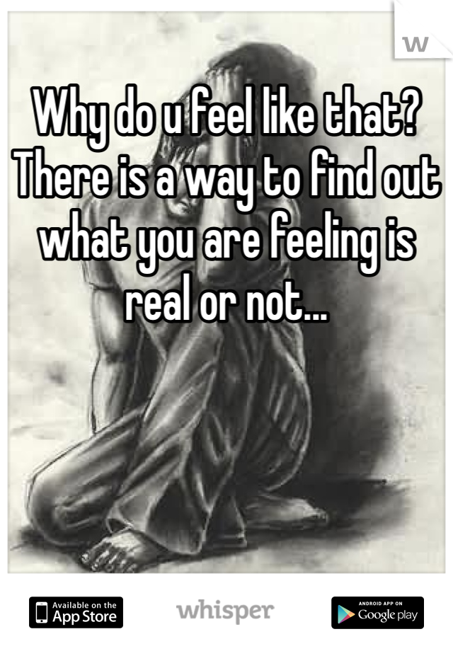 Why do u feel like that? There is a way to find out what you are feeling is real or not...