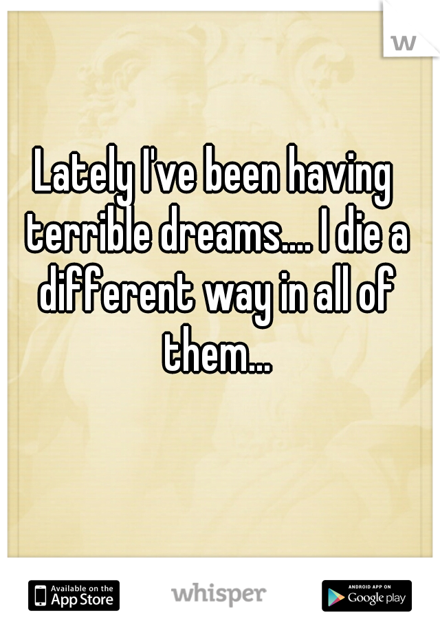 Lately I've been having terrible dreams.... I die a different way in all of them...