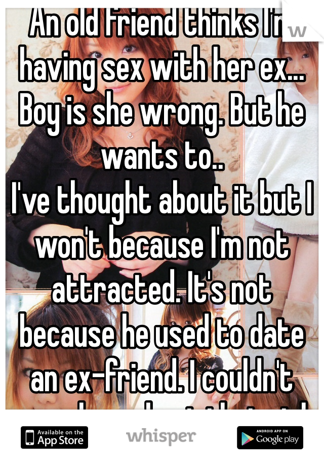 An old friend thinks I'm having sex with her ex... Boy is she wrong. But he wants to..
I've thought about it but I won't because I'm not attracted. It's not because he used to date an ex-friend. I couldn't care less about that girl 