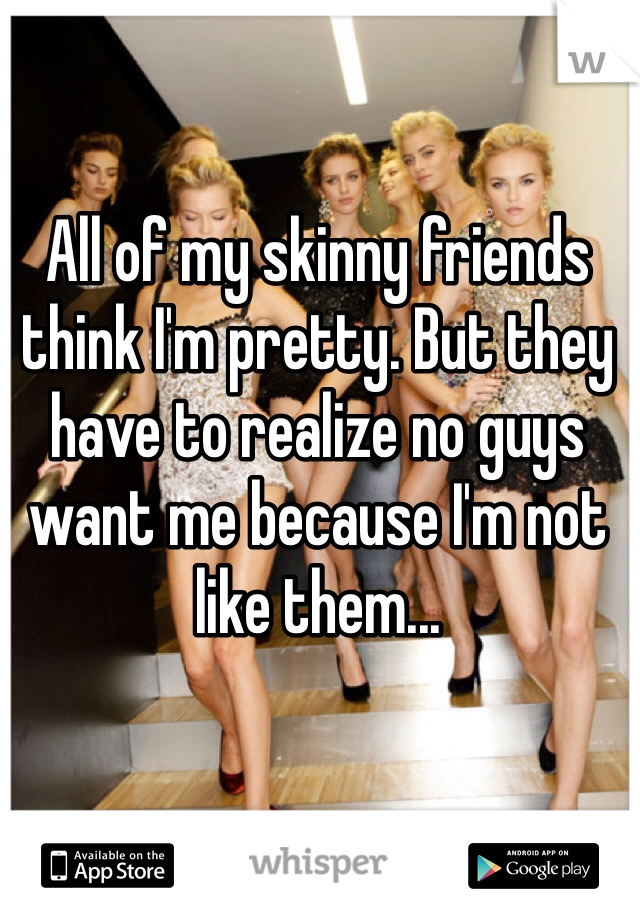 All of my skinny friends think I'm pretty. But they have to realize no guys want me because I'm not like them...