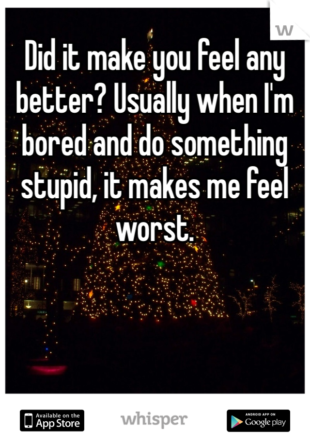 Did it make you feel any better? Usually when I'm bored and do something stupid, it makes me feel worst. 