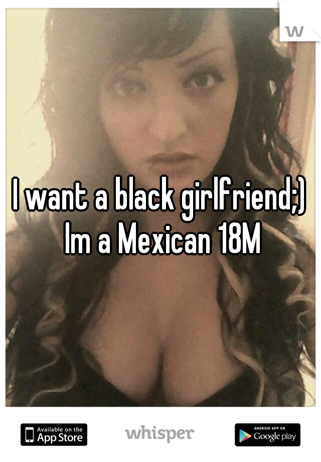 I want a black girlfriend;) Im a Mexican 18M