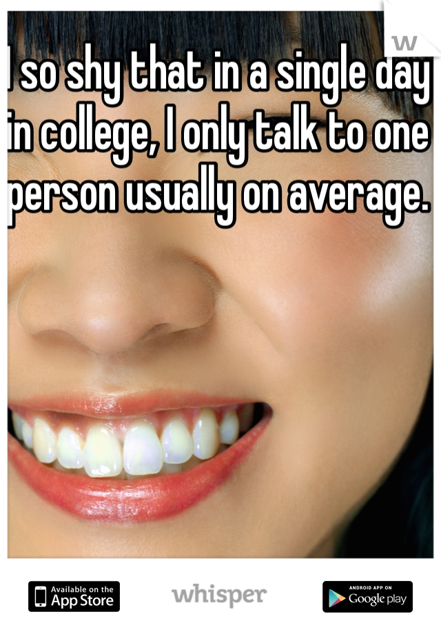 I so shy that in a single day in college, I only talk to one person usually on average.