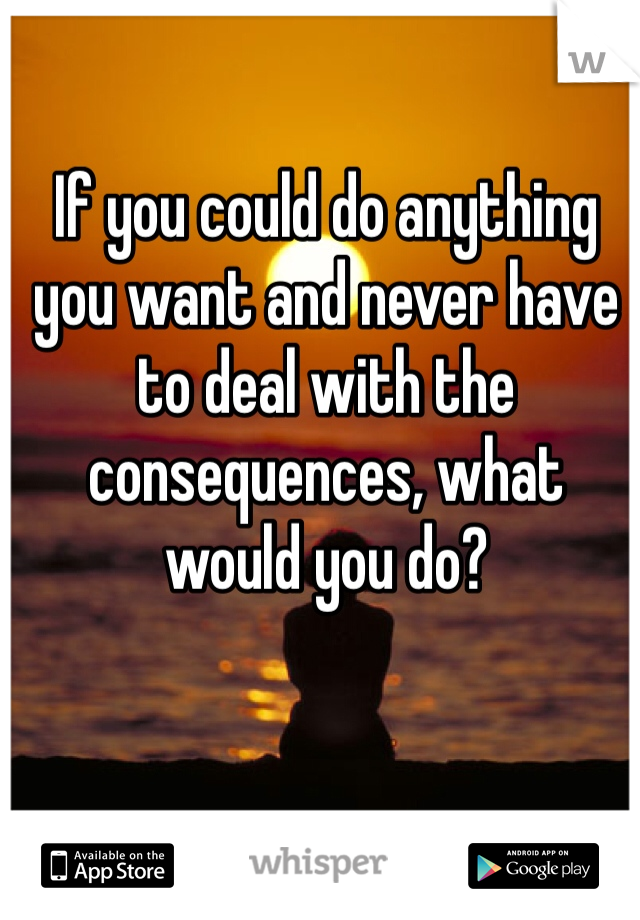 If you could do anything you want and never have to deal with the consequences, what would you do?