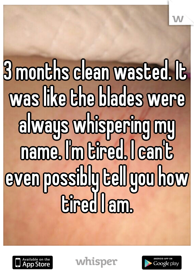 3 months clean wasted. It was like the blades were always whispering my name. I'm tired. I can't even possibly tell you how tired I am.
