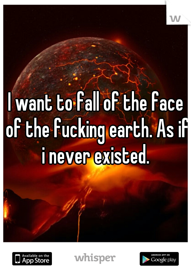 I want to fall of the face of the fucking earth. As if i never existed. 