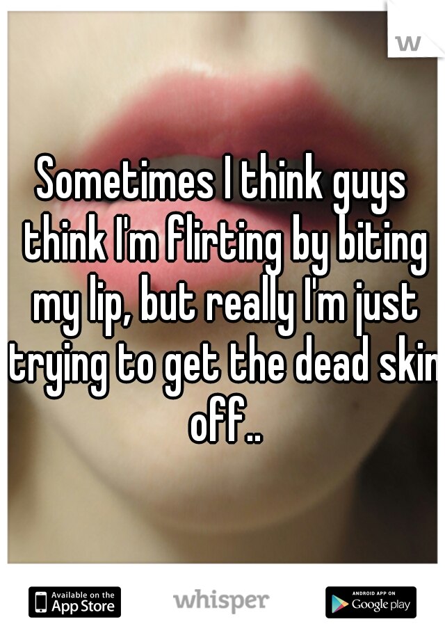 Sometimes I think guys think I'm flirting by biting my lip, but really I'm just trying to get the dead skin off..