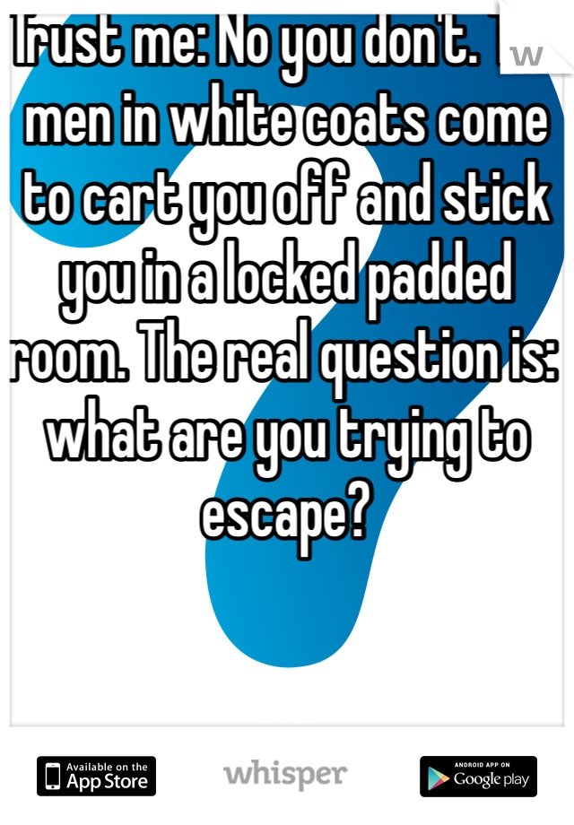 Trust me: No you don't. The men in white coats come to cart you off and stick you in a locked padded room. The real question is: what are you trying to escape?