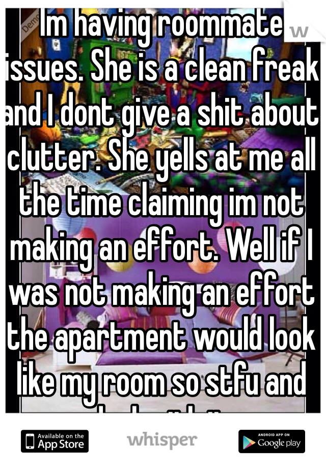 Im having roommate issues. She is a clean freak and I dont give a shit about clutter. She yells at me all the time claiming im not making an effort. Well if I was not making an effort the apartment would look like my room so stfu and deal with it.