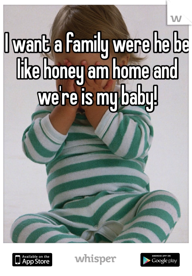 I want a family were he be like honey am home and we're is my baby!