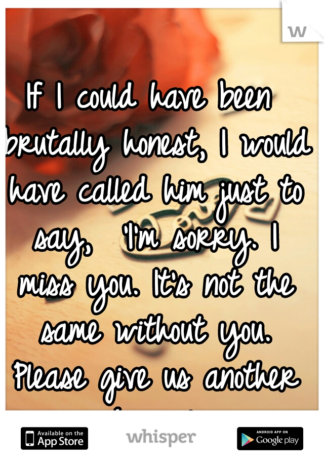 If I could have been brutally honest, I would have called him just to say,  'I'm sorry. I miss you. It's not the same without you. Please give us another chance.' 