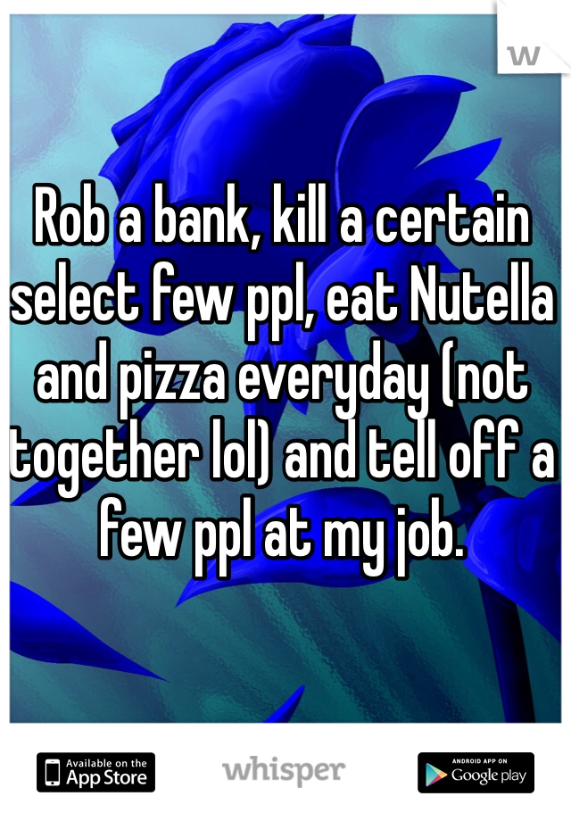 Rob a bank, kill a certain select few ppl, eat Nutella and pizza everyday (not together lol) and tell off a few ppl at my job.