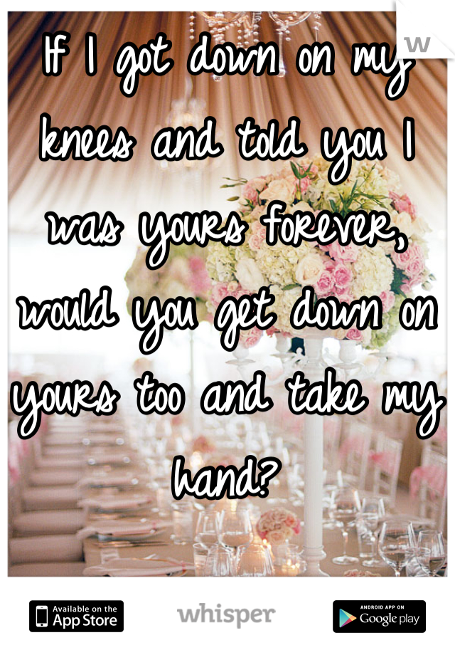 If I got down on my knees and told you I was yours forever, would you get down on yours too and take my hand?
