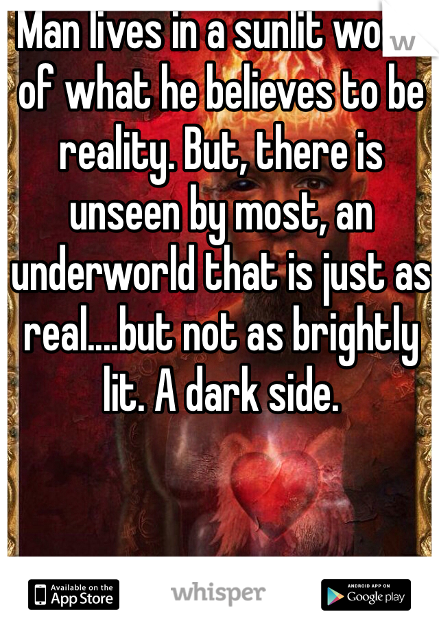 Man lives in a sunlit world of what he believes to be reality. But, there is unseen by most, an underworld that is just as real....but not as brightly lit. A dark side.