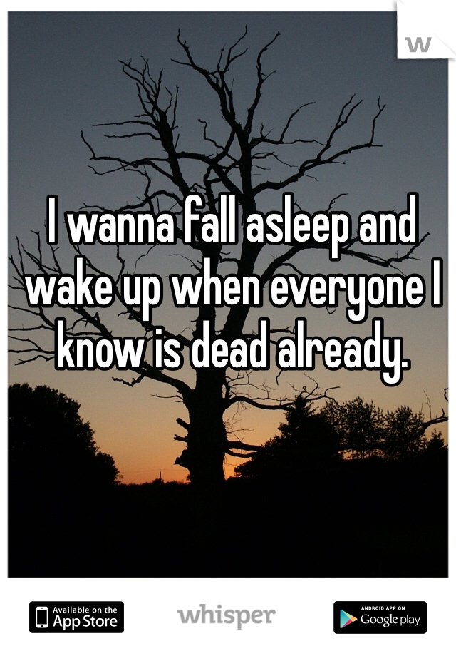 I wanna fall asleep and wake up when everyone I know is dead already.