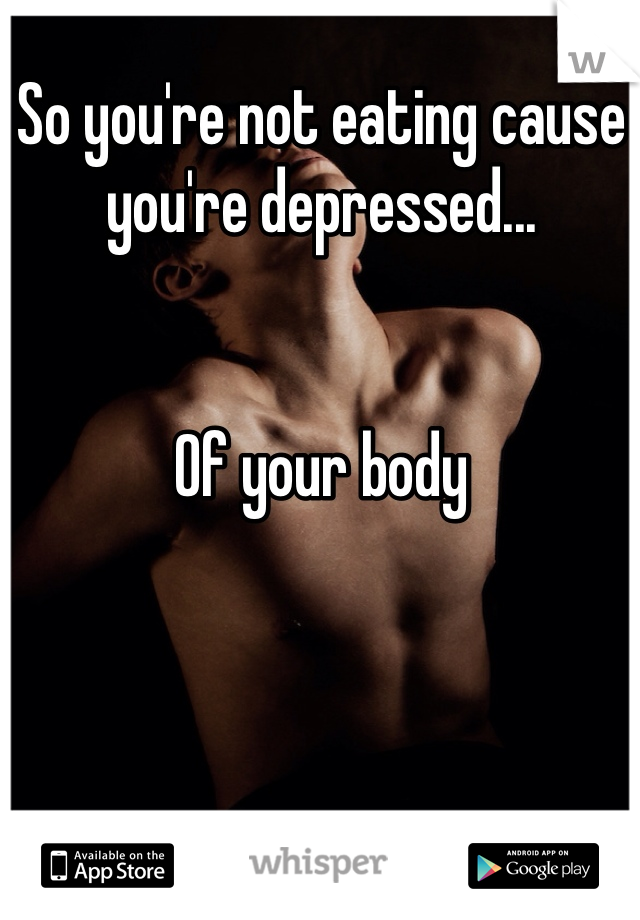 So you're not eating cause you're depressed...


Of your body 