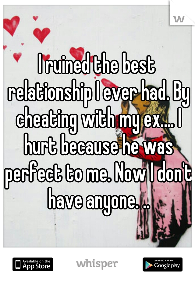 I ruined the best relationship I ever had. By cheating with my ex.... I hurt because he was perfect to me. Now I don't have anyone. ..