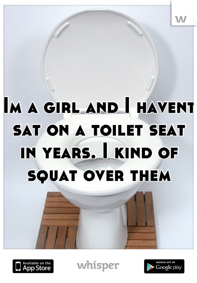 Im a girl and I havent sat on a toilet seat in years. I kind of squat over them
