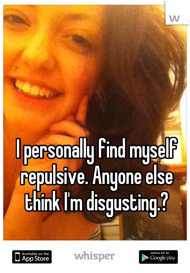 I personally find myself repulsive. Anyone else think I'm disgusting.?