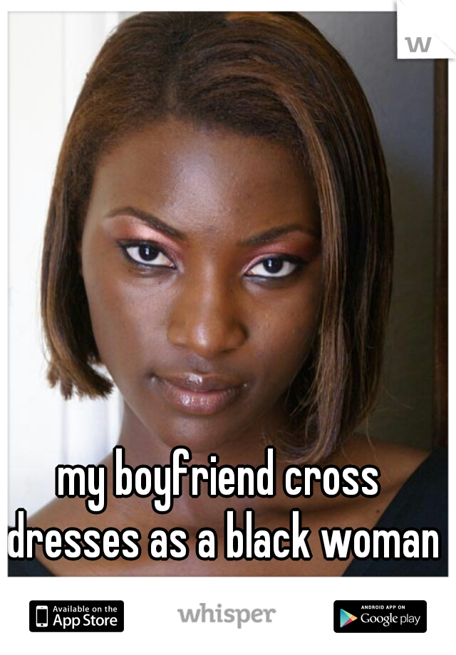 my boyfriend cross dresses as a black woman