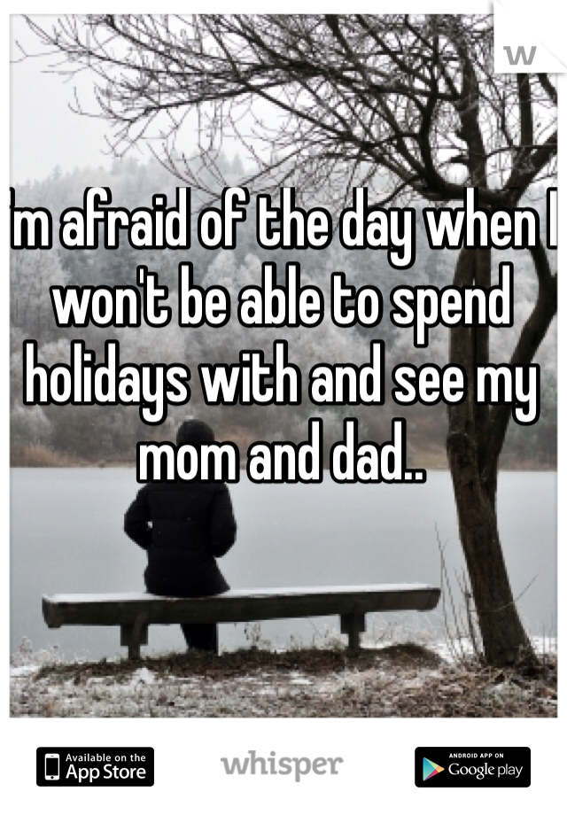 I'm afraid of the day when I won't be able to spend holidays with and see my mom and dad..