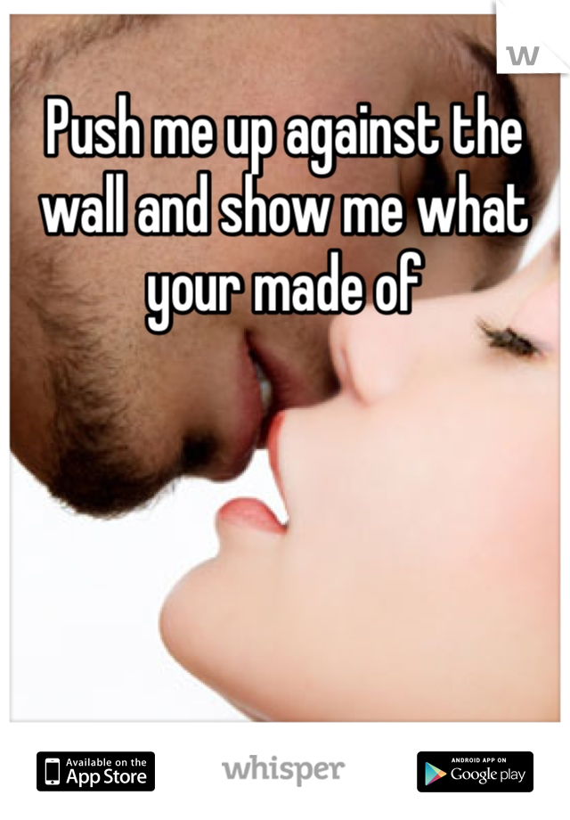 Push me up against the wall and show me what your made of 