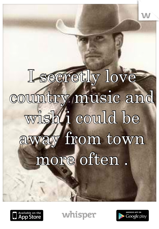 I secretly love country music and wish i could be away from town more often . 