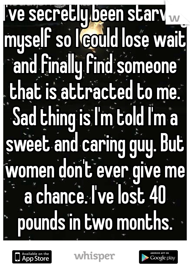 I've secretly been starving myself so I could lose wait and finally find someone that is attracted to me. Sad thing is I'm told I'm a sweet and caring guy. But women don't ever give me a chance. I've lost 40 pounds in two months. 