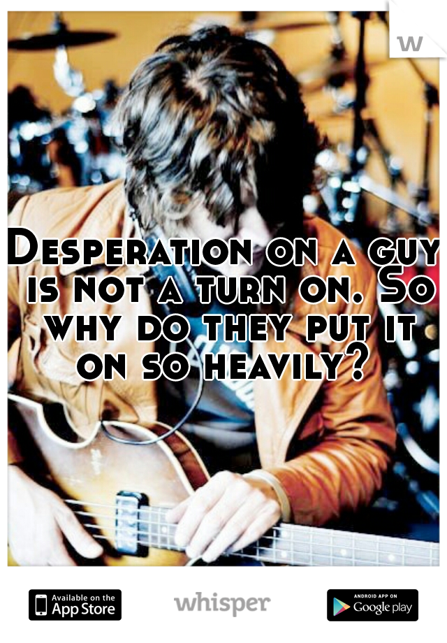 Desperation on a guy is not a turn on. So why do they put it on so heavily? 